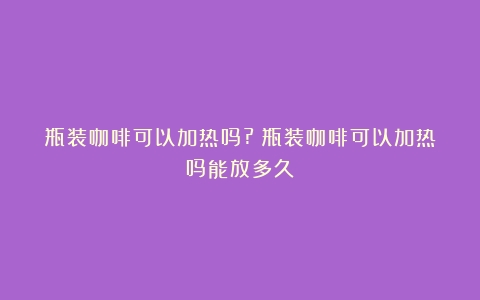 瓶装咖啡可以加热吗?（瓶装咖啡可以加热吗能放多久）