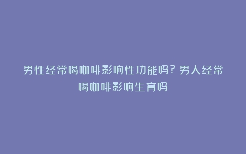 男性经常喝咖啡影响性功能吗?（男人经常喝咖啡影响生育吗）