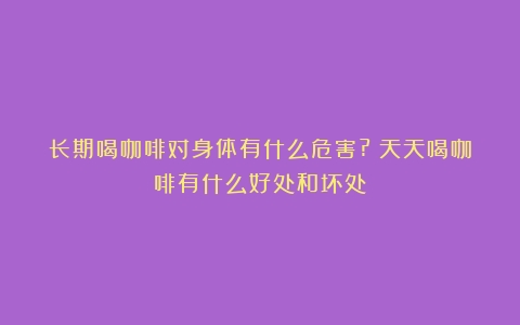 长期喝咖啡对身体有什么危害?（天天喝咖啡有什么好处和坏处）