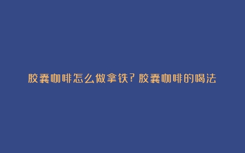 胶囊咖啡怎么做拿铁?（胶囊咖啡的喝法）