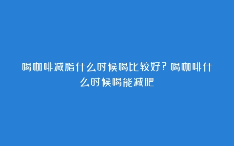 喝咖啡减脂什么时候喝比较好?（喝咖啡什么时候喝能减肥）