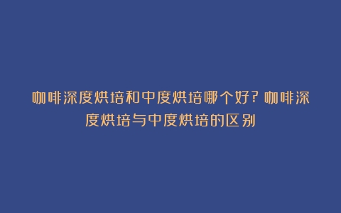 咖啡深度烘培和中度烘培哪个好?（咖啡深度烘培与中度烘培的区别）