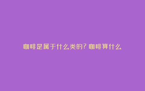 咖啡是属于什么类的?（咖啡算什么）