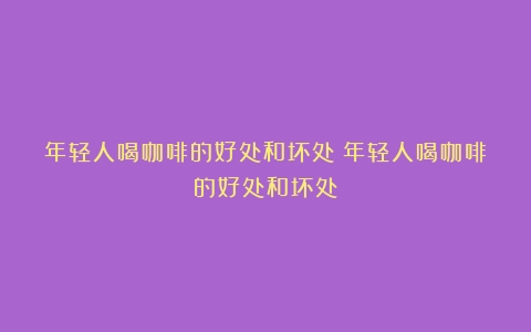 年轻人喝咖啡的好处和坏处（年轻人喝咖啡的好处和坏处）