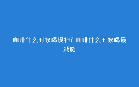 咖啡什么时候喝提神?（咖啡什么时候喝最减脂）