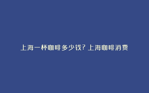 上海一杯咖啡多少钱?（上海咖啡消费）