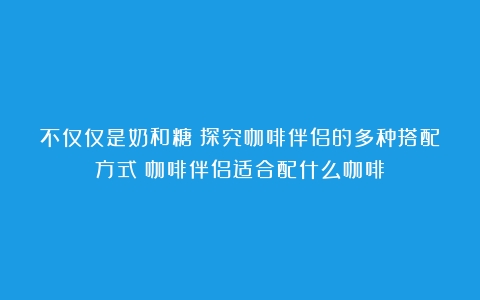 不仅仅是奶和糖：探究咖啡伴侣的多种搭配方式（咖啡伴侣适合配什么咖啡）