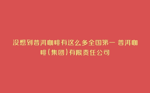 没想到普洱咖啡有这么多全国第一（普洱咖啡(集团)有限责任公司）