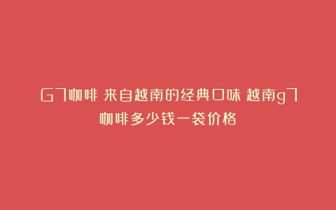 G7咖啡：来自越南的经典口味（越南g7咖啡多少钱一袋价格）