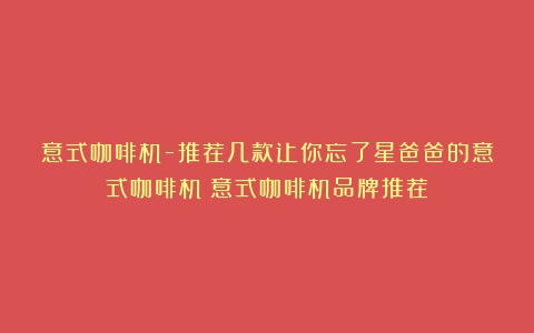 意式咖啡机-推荐几款让你忘了星爸爸的意式咖啡机（意式咖啡机品牌推荐）