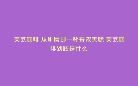 美式咖啡：从研磨到一杯香浓美味（美式咖啡到底是什么）