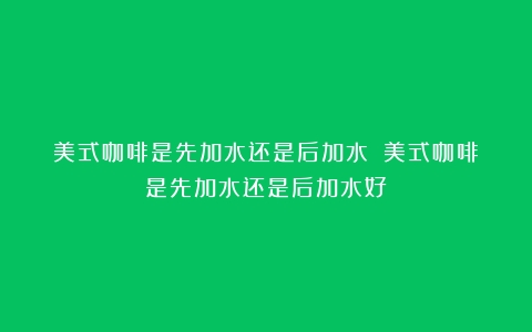 美式咖啡是先加水还是后加水？（美式咖啡是先加水还是后加水好）