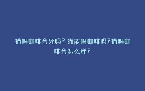 猫喝咖啡会死吗?（猫能喝咖啡吗?猫喝咖啡会怎么样?）