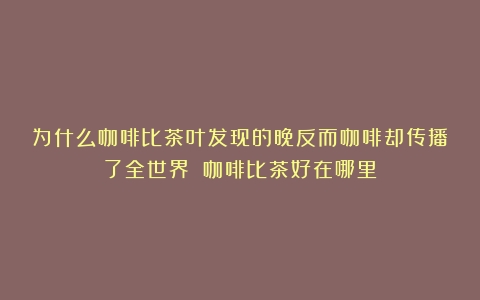 为什么咖啡比茶叶发现的晚反而咖啡却传播了全世界？（咖啡比茶好在哪里）