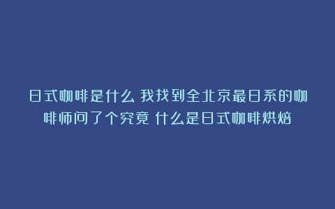 日式咖啡是什么？我找到全北京最日系的咖啡师问了个究竟（什么是日式咖啡烘焙）