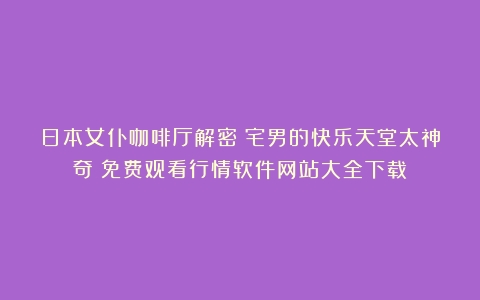 日本女仆咖啡厅解密！宅男的快乐天堂太神奇（免费观看行情软件网站大全下载）