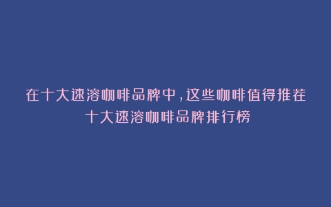 在十大速溶咖啡品牌中，这些咖啡值得推荐（十大速溶咖啡品牌排行榜）