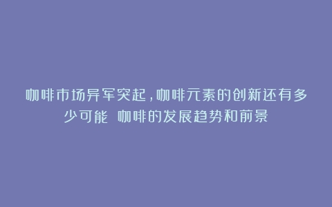 咖啡市场异军突起，咖啡元素的创新还有多少可能？（咖啡的发展趋势和前景）