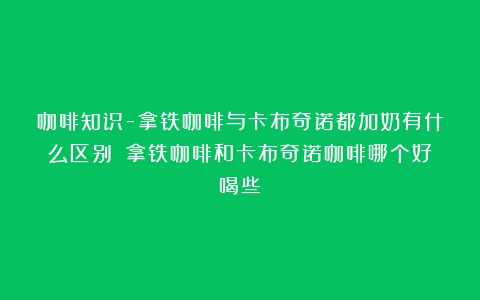 咖啡知识-拿铁咖啡与卡布奇诺都加奶有什么区别？（拿铁咖啡和卡布奇诺咖啡哪个好喝些）