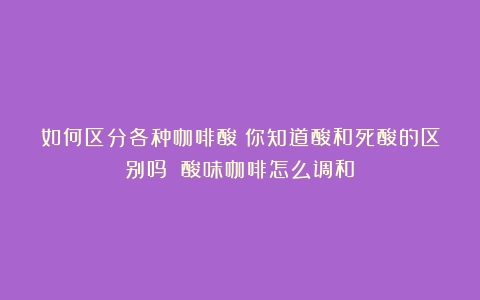 如何区分各种咖啡酸？你知道酸和死酸的区别吗？（酸味咖啡怎么调和）