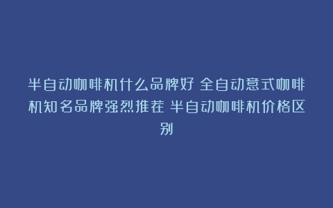 半自动咖啡机什么品牌好？全自动意式咖啡机知名品牌强烈推荐（半自动咖啡机价格区别）