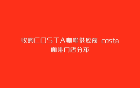 收购COSTA咖啡供应商！（costa咖啡门店分布）