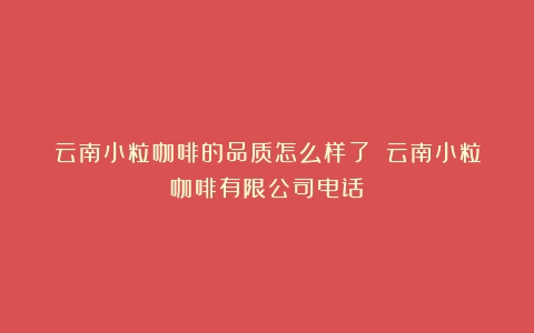 云南小粒咖啡的品质怎么样了？（云南小粒咖啡有限公司电话）