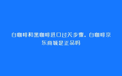 白咖啡和黑咖啡进口过关步骤。（白咖啡京东商城是正品吗）