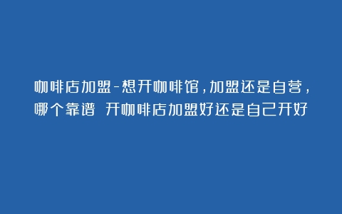 咖啡店加盟-想开咖啡馆，加盟还是自营，哪个靠谱？（开咖啡店加盟好还是自己开好）