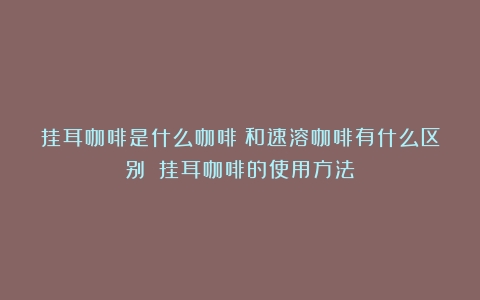 挂耳咖啡是什么咖啡？和速溶咖啡有什么区别？（挂耳咖啡的使用方法）