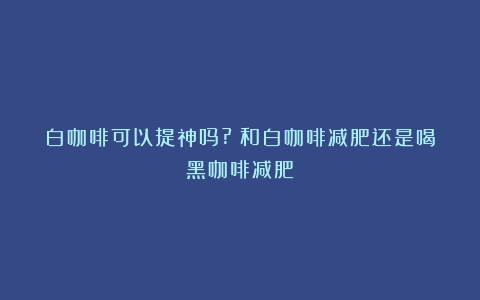 白咖啡可以提神吗?（和白咖啡减肥还是喝黑咖啡减肥）