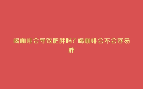 喝咖啡会导致肥胖吗?（喝咖啡会不会容易胖）