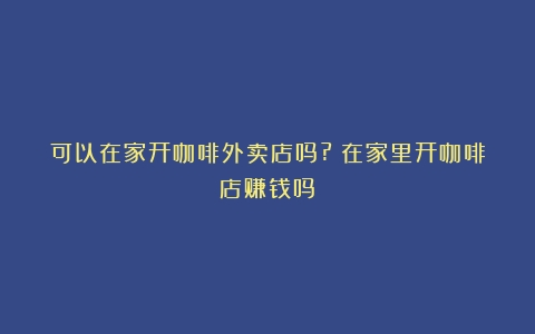 可以在家开咖啡外卖店吗?（在家里开咖啡店赚钱吗）