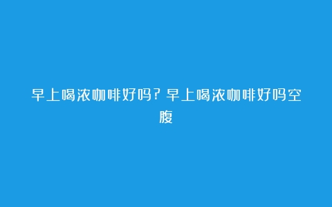 早上喝浓咖啡好吗?（早上喝浓咖啡好吗空腹）