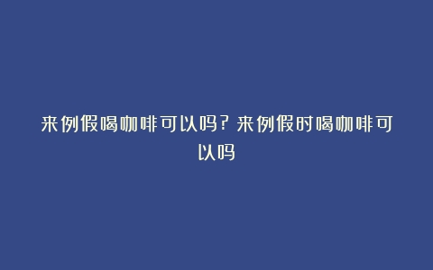 来例假喝咖啡可以吗?（来例假时喝咖啡可以吗）