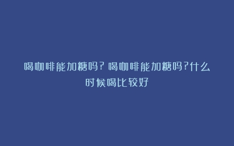 喝咖啡能加糖吗?（喝咖啡能加糖吗?什么时候喝比较好）