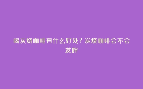 喝炭烧咖啡有什么好处?（炭烧咖啡会不会发胖）