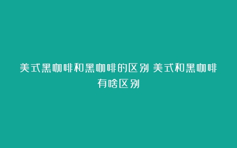 美式黑咖啡和黑咖啡的区别（美式和黑咖啡有啥区别）