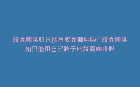 胶囊咖啡机只能用胶囊咖啡吗?（胶囊咖啡机只能用自己牌子的胶囊咖啡吗）