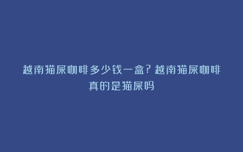 越南猫屎咖啡多少钱一盒?（越南猫屎咖啡真的是猫屎吗）