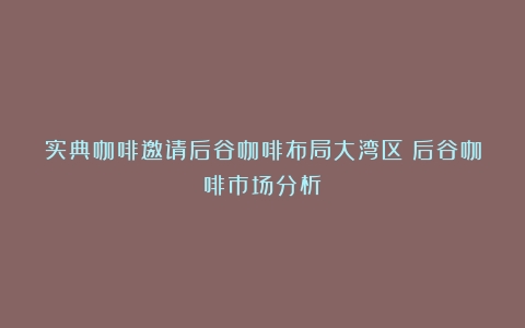 实典咖啡邀请后谷咖啡布局大湾区（后谷咖啡市场分析）