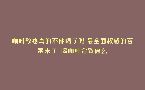 咖啡致癌真的不能喝了吗？最全面权威的答案来了！（喝咖啡会致癌么）