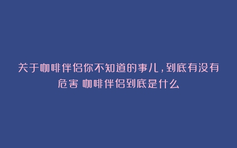 关于咖啡伴侣你不知道的事儿，到底有没有危害（咖啡伴侣到底是什么）