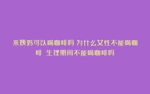 来姨妈可以喝咖啡吗？为什么女性不能喝咖啡？（生理期间不能喝咖啡吗）