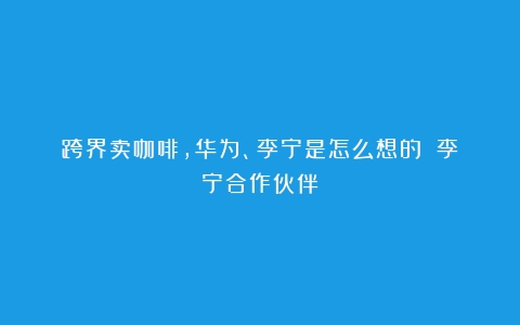 跨界卖咖啡，华为、李宁是怎么想的？（李宁合作伙伴）