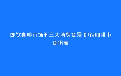 即饮咖啡市场的三大消费场景（即饮咖啡市场份额）