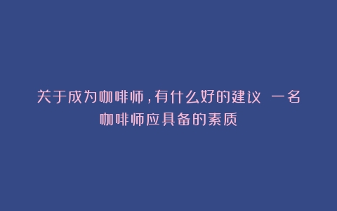 关于成为咖啡师，有什么好的建议？（一名咖啡师应具备的素质）