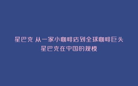 星巴克：从一家小咖啡店到全球咖啡巨头（星巴克在中国的规模）