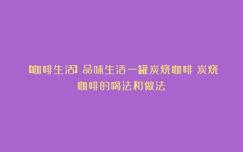 【咖啡生活】品味生活一罐炭烧咖啡（炭烧咖啡的喝法和做法）