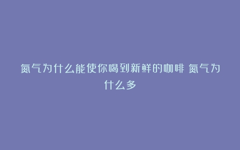 氮气为什么能使你喝到新鲜的咖啡（氮气为什么多）